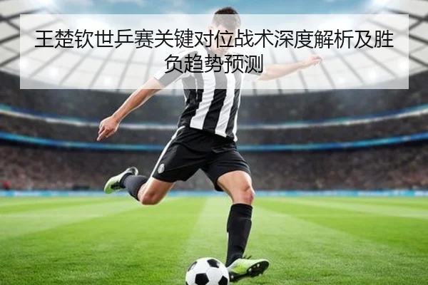 王楚钦世乒赛关键对位战术深度解析及胜负趋势预测